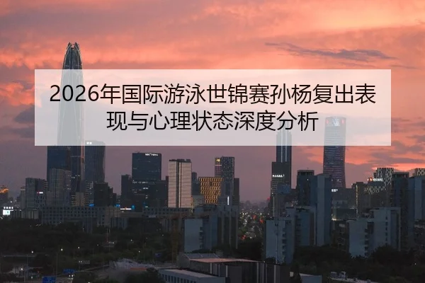 2026年国际游泳世锦赛孙杨复出表现与心理状态深度分析