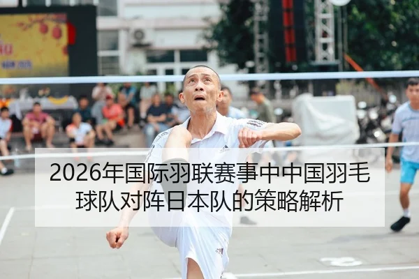 2026年国际羽联赛事中中国羽毛球队对阵日本队的策略解析