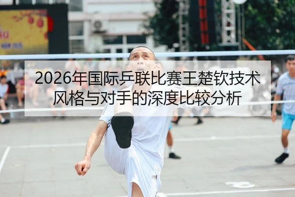 2026年国际乒联比赛王楚钦技术风格与对手的深度比较分析